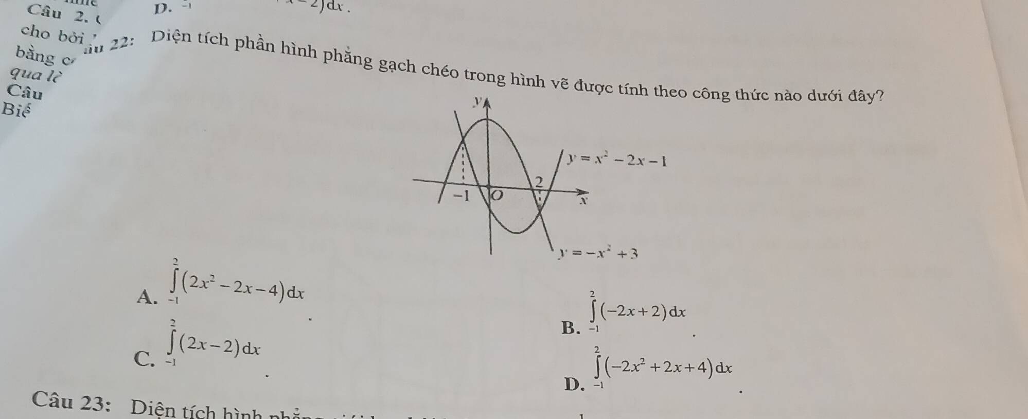 x-2)dx.
Câu 2. (
bằng c
cho bởi   22: Diện tích phần hình phẳng gạch chéo trong hình vẽ đưo công thức nào dưới đây?
qua lc
Câu
Bihat e
A. ∈tlimits _(-1)^2(2x^2-2x-4)dx
B. ∈tlimits _-^2(-2x+2)dx
C. ∈tlimits^(2^2(2x-2)dx
D. ∈tlimits _-^2(-2x^2)+2x+4)dx
Câu 23: Diện tích hình n