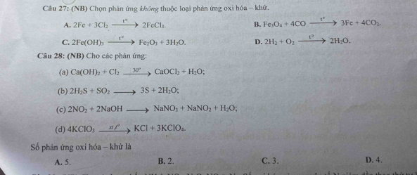 (NB) Chọn phản ứng không thuộc loại phản ứng oxi hóa -- khử.
A. 2Fe+3Cl_2to 2FeCl_3. Fe_3O_4+4COto 3Fe3Fe+4CO_2 
B.
C. 2Fe(OH)_3xrightarrow I°Fe_2O_3+3H_2O. D. 2H_2+O_2xrightarrow t°2H_2O. 
Câu 28: (NB) Cho các phản ứng:
(a) Ca(OH)_2+Cl_2xrightarrow 30°CaOCl_2+H_2O; 
(b) 2H_2S+SO_2to 3S+2H_2O; 
(c) 2NO_2+2NaOHto NaNO_3+NaNO_2+H_2O
(d) 4KClO_3xrightarrow sigma % KCl+3KClO_4. 
Số phản ứng oxi hóa - khử là
A. 5. B. 2. C. 3. D. 4.