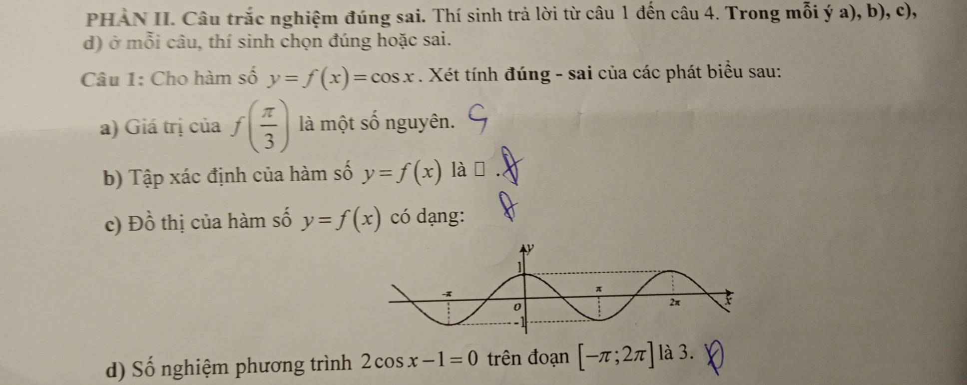 PHAN II. Câu trắc nghiệm đúng sai. Thí sinh trả lời từ câu 1 đến câu 4. Trong mỗi ý a), b), c), 
d) ở mỗi câu, thí sinh chọn đúng hoặc sai. 
Câu 1: Cho hàm số y=f(x)=cos x. Xét tính đúng - sai của các phát biểu sau: 
a) Giá trị của f( π /3 ) là một số nguyên. 
b) Tập xác định của hàm số y=f(x) lài 
c) Đồ thị của hàm số y=f(x) có dạng: 
d) Số nghiệm phương trình 2cos x-1=0 trên đoạn [-π ;2π ] là 3.