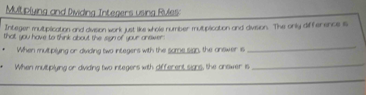 Multiplying and Dividing Integers using Rules: 
Integer multiplication and division work just like whole number multiplication and division. The onily difference is 
that you have to think about the sign of your answer : 
When multiplying or dividing two integers with the same sign, the answer is 
_ 
When multiplying or dividing two integers with different signs, the answer is 
_