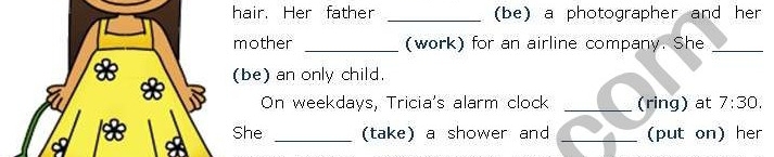 hair. Her father _(be) a photographer and her 
mother _(work) for an airline company. She_ 
(be) an only child. 
On weekdays, Tricia's alarm clock _(ring) at 7:30 
She _(take) a shower and _(put on) her