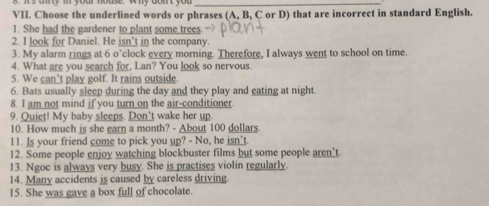 It's unty mn your house, why dont you_ 
VII. Choose the underlined words or phrases (A, B, C or D) that are incorrect in standard English. 
1. She had the gardener to plant some trees. 
2. I look for Daniel. He isn’t in the company. 
3. My alarm rings at 6 o’clock every morning. Therefore, I always went to school on time. 
4. What are you search for, Lan? You look so nervous. 
5. We can’t play golf. It rains outside. 
6. Bats usually sleep during the day and they play and eating at night. 
8. I am not mind if you turn on the air-conditioner. 
9. Quiet! My baby sleeps. Don’t wake her up. 
10. How much is she earn a month? - About 100 dollars. 
11. Is your friend come to pick you up? - No, he isn’t. 
12. Some people enjoy watching blockbuster films but some people aren’t. 
13. Ngoc is always very busy. She is practises violin regularly. 
14. Many accidents is caused by careless driving. 
15. She was gave a box full of chocolate.
