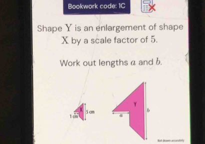 Bookwork code: 1C 
Shape Y is an enlargement of shape
X by a scale factor of 5. 
Work out lengths a and b. 
Not drawn accurately