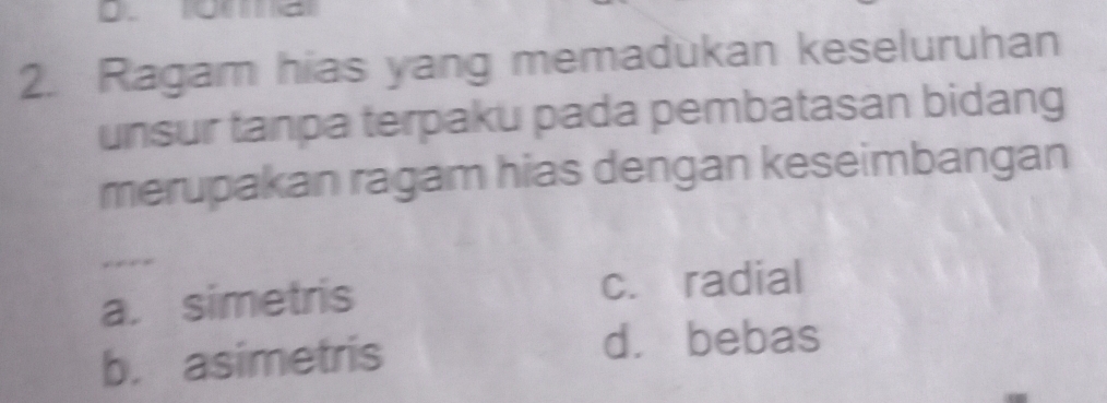 Ragam hias yang memadukan keseluruhan
unsur tanpa terpaku pada pembatasan bidang
merupakan ragam hias dengan keseimbangan
a. simetris c. radial
b. asimetris
d. bebas