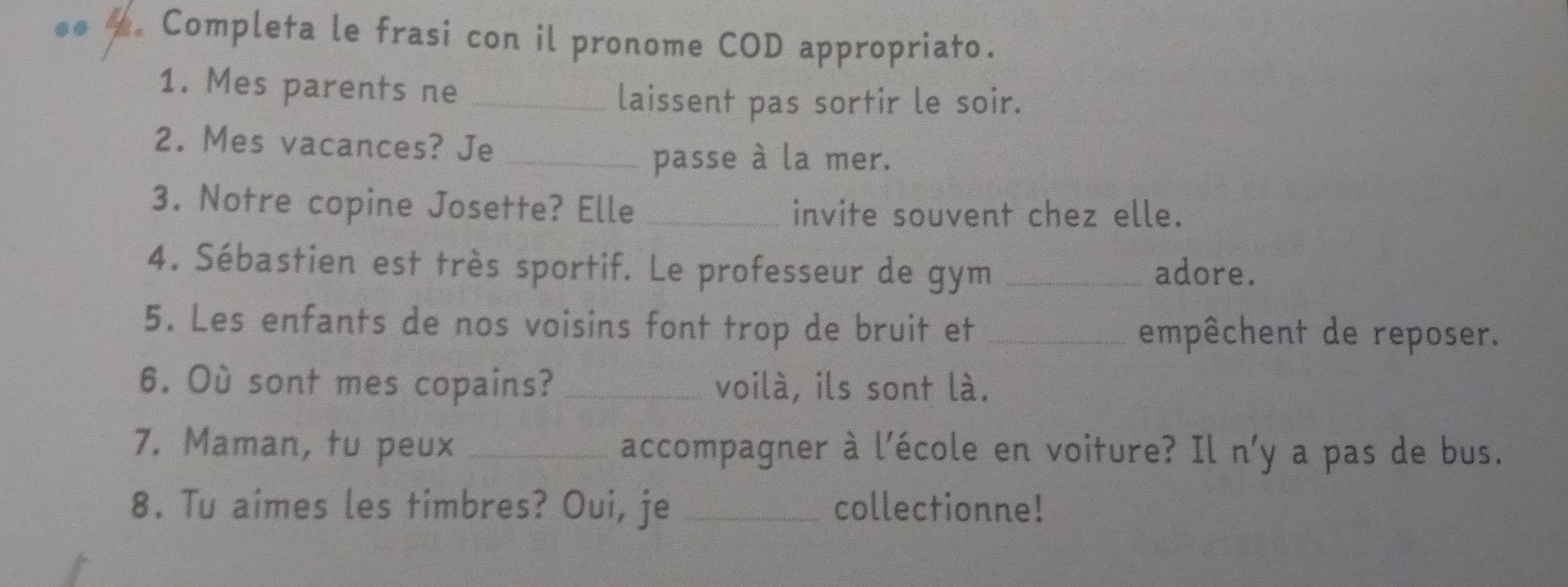 Completa le frasi con il pronome COD appropriato. 
1. Mes parents ne_ 
laissent pas sortir le soir. 
2. Mes vacances? Je_ 
passe à la mer. 
3. Notre copine Josette? Elle invite souvent chez elle. 
4. Sébastien est très sportif. Le professeur de gym _adore. 
5. Les enfants de nos voisins font trop de bruit et _empêchent de reposer. 
6. Où sont mes copains? _voilà, ils sont là. 
7. Maman, tu peux _accompagner à l'école en voiture? Il n'y a pas de bus. 
8. Tu aimes les timbres? Oui, je _collectionne!