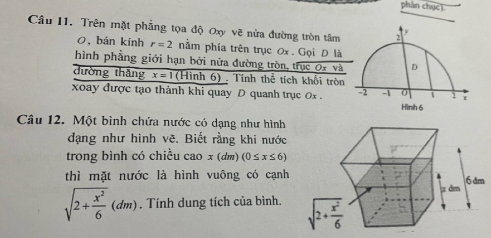 phản chục).
Câu 11. Trên mặt phẳng tọa độ Oxy vẽ nửa đường tròn tâm
0, bán kính r=2 nằm phía trên trục 0x . Gọi D là
hình phẳng giới hạn bởi nửa đường tròn, trục 0x và
đường thǎng x=1 (Hình 6) . Tính thể tích khối tròn
xoay được tạo thành khi quay D quanh trục 0x . 
Câu 12. Một bình chứa nước có dạng như hình
dạng như hình vẽ. Biết rằng khi nước
trong bình có chiều cao x(dm)(0≤ x≤ 6)
thì mặt nước là hình vuông có cạnh
sqrt(2+frac x^2)6(dm). Tính dung tích của bình.