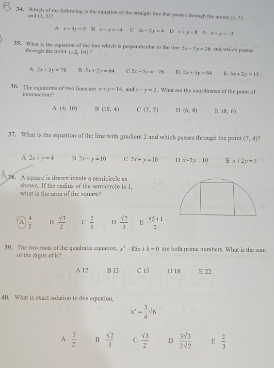 Which of the following is the equation of the straight line that passes through the points (3,7)
and (1,5) ?
A x+3y=5 B x-y=-4 C 3x-2y=4 D x+y=8 E x-y=-3
35. What is the equation of the line which is perpendicular to the line 5x-2y=38 and which passes
through the point (-3,14) ?
A 2x+5y=76 B 5x+2y=64 C 2x-5y=-76 D 2x+5y=64 E 5x+2y=13
36. The equations of two lines are x+y=14 ,and x-y=2. What are the coordinates of the point of
intersection?
A(4,10) B(10,4) C(7,7) D (6,8) E (8,6)
37. What is the equation of the line with gradient 2 and which passes through the point (7,4)
A 2x+y=4 B 2x-y=10 C 2x+y=10 D x-2y=10 E x+2y=3
38. A square is drawn inside a semicircle as
shown. If the radius of the semicircle is 1,
what is the area of the square?
A  4/5  B  sqrt(3)/2  C  2/3  D  sqrt(2)/3  E  (sqrt(5)+1)/2 
39. The two roots of the quadratic equation, x^2-85x+k=0 are both prime numbers. What is the sum
of the digits of k?
A 12 B 13 C 15 D 18 E 22
40. What is exact solution to this equation,
x^x= 3/4 sqrt(6)
A  3/2  B  sqrt(2)/3  C  sqrt(3)/2  D  3sqrt(3)/2sqrt(2)  E  2/3 