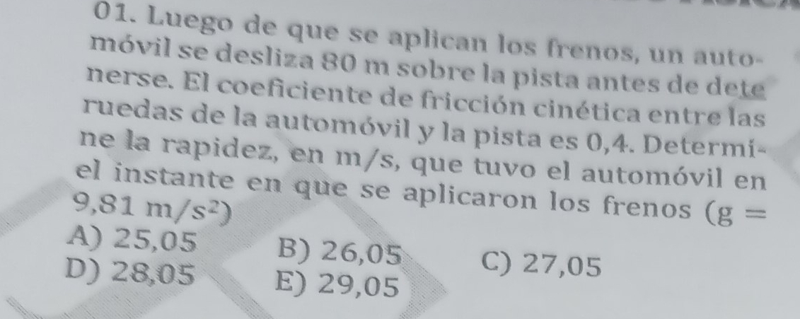 Luego de que se aplican los frenos, un auto-
móvil se desliza 80 m sobre la pista antes de dete
nerse. El coeficiente de fricción cinética entre las
ruedas de la automóvil y la pista es 0,4. Determí-
ne la rapidez, en m/s, que tuvo el automóvil en
el instante en que se aplicaron los frenos (g=
9,81m/s^2)
A) 25,05 B) 26,05 C) 27,05
D) 28,05 E) 29,05