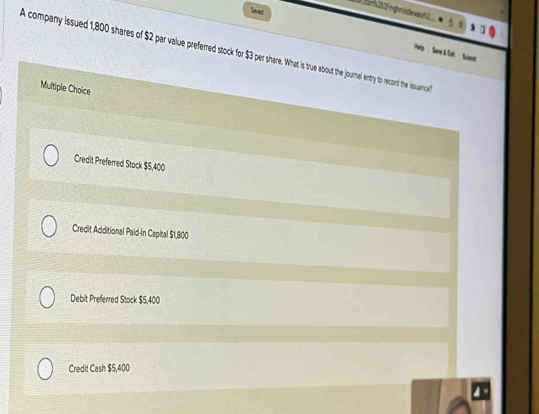 Send
Đ Bnh 252F ngmitdeed2 
A company issued 1,800 shares of 2 par vaue prefered stock for $3 per share. What is true about the journal entry to record the issuanca
Multiple Choice
Credit Preferred Stock $5,400
Credit Additional Paid-In Capital $1,800
Debit Preferred Stock $5,400
Credit Cash $5,400