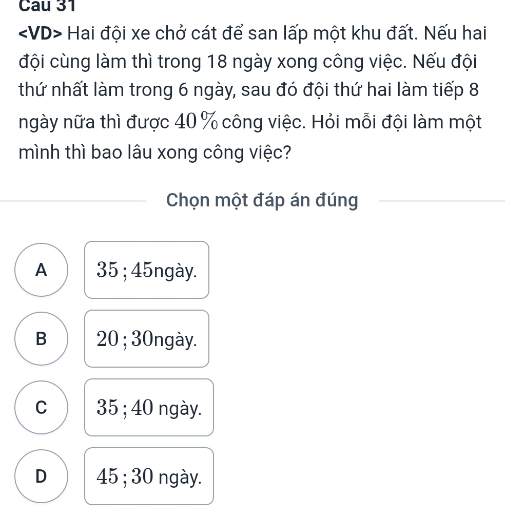 Cau 31
Hai đội xe chở cát để san lấp một khu đất. Nếu hai
đội cùng làm thì trong 18 ngày xong công việc. Nếu đội
thứ nhất làm trong 6 ngày, sau đó đội thứ hai làm tiếp 8
ngày nữa thì được 40 % công việc. Hỏi mỗi đội làm một
mình thì bao lâu xong công việc?
Chọn một đáp án đúng
A 35; 45ngày.
B 20; 30ngày.
C 35; 40 ngày.
D 45; 30 ngày.