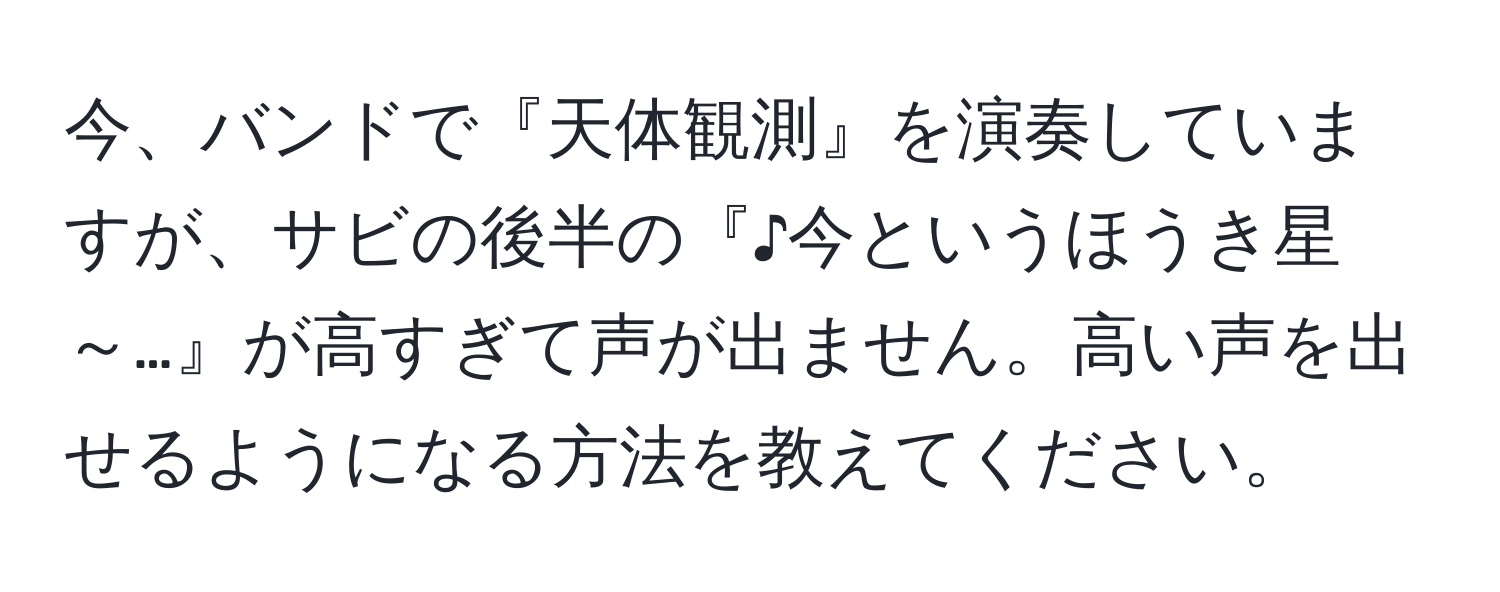 今、バンドで『天体観測』を演奏していますが、サビの後半の『♪今というほうき星～…』が高すぎて声が出ません。高い声を出せるようになる方法を教えてください。