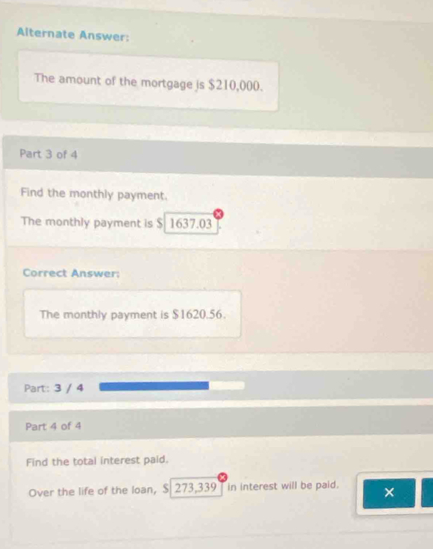 Alternate Answer: 
The amount of the mortgage is $210,000. 
Part 3 of 4 
Find the monthly payment. 
The monthly payment is $ 1637.03
Correct Answer: 
The monthly payment is $1620.56. 
Part: 3 / 4 
Part 4 of 4 
Find the total interest paid. 
Over the life of the loan, $ 273,339 in interest will be paid. ×