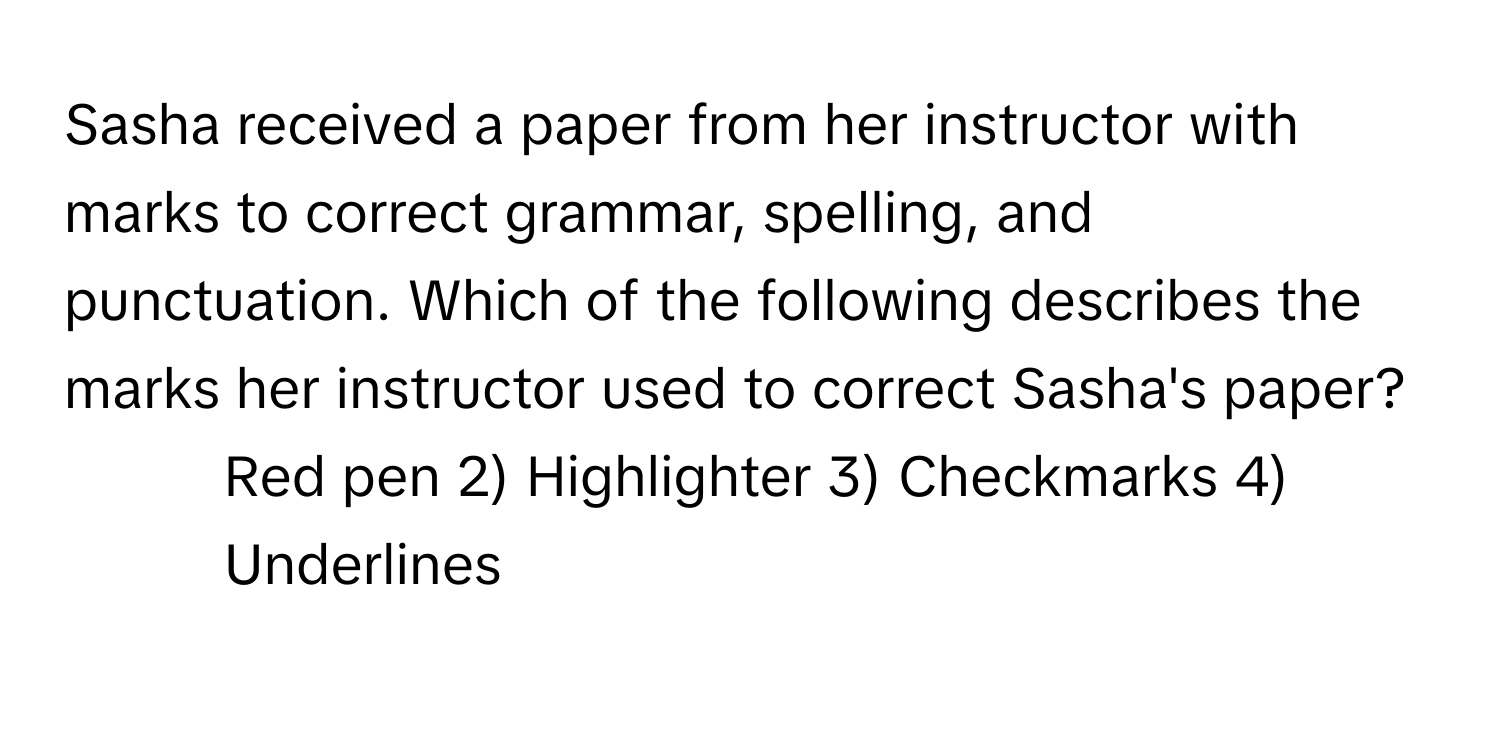 Sasha received a paper from her instructor with marks to correct grammar, spelling, and punctuation. Which of the following describes the marks her instructor used to correct Sasha's paper?

1) Red pen 2) Highlighter 3) Checkmarks 4) Underlines