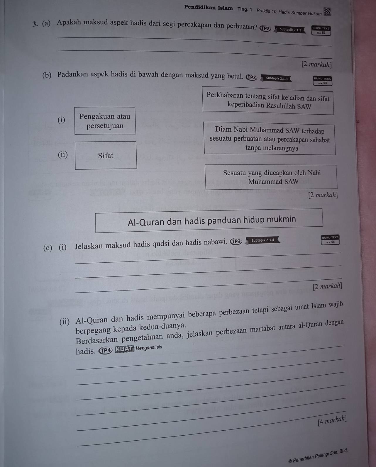 Pendidikan Islam Ting. 1 Praktis 10 Hadis Sumber Hukum 
_ 
3. (a) Apakah maksud aspek hadis dari segi percakapan dan perbuatan? ( s 45
_ 
[2 markah] 
(b) Padankan aspek hadis di bawah dengan maksud yang betul. ⑰ Subtopik 2,1.3 k m.s. 53
Perkhabaran tentang sifat kejadian dan sifat 
keperibadian Rasulullah SAW 
(i) Pengakuan atau 
persetujuan Diam Nabi Muhammad SAW terhadap 
sesuatu perbuatan atau percakapan sahabat 
tanpa melarangnya 
(ii) Sifat 
Sesuatu yang diucapkan oleh Nabi 
Muhammad SAW 
[2 markah] 
Al-Quran dan hadis panduan hidup mukmin 
_ 
(c) (i) Jelaskan maksud hadis qudsi dan hadis nabawi. TP3 Subtopik 2.1.4 
_ 
_ 
[2 markah] 
(ii) Al-Quran dan hadis mempunyai beberapa perbezaan tetapi sebagai umat Islam wajib 
berpegang kepada kedua-duanya. 
_ 
Berdasarkan pengetahuan anda, jelaskan perbezaan martabat antara al-Quran dengan 
_ 
hadis. TP4 KBAT Menganalisis 
_ 
_ 
_ 
_ 
[4 markah] 
© Penerbitan Pelangi Sdn. Bhd.