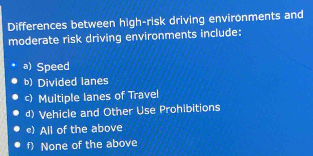 Differences between high-risk driving environments and
moderate risk driving environments include:
a) Speed
b) Divided lanes
c) Multiple lanes of Travel
d) Vehicle and Other Use Prohibitions
e) All of the above
f) None of the above