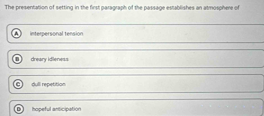 The presentation of setting in the first paragraph of the passage establishes an atmosphere of
a interpersonal tension
B dreary idleness
c dull repetition
D hopeful anticipation