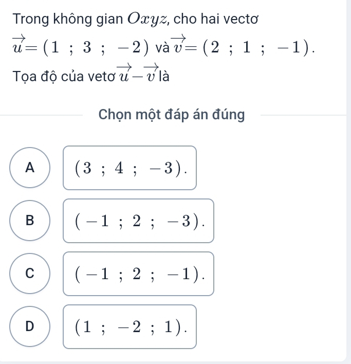 Trong không gian Oxyz, cho hai vectơ
vector u=(1;3;-2) và vector v=(2;1;-1). 
Tọa độ của vetơ vector u-vector v là
Chọn một đáp án đúng
A (3;4;-3).
B (-1;2;-3).
C (-1;2;-1).
D (1;-2;1).