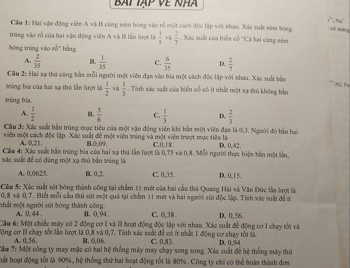 BAi Tạp Về NhA
1^(2+). Na
Câu 1: Hai vận động viên A và B cùng ném bóng vào rổ một cách độc lập với nhau. Xác suất ném bóng
có màng
trúng vào rổ của hai vận động viên A và B lần lượt là  1/5  và  2/7 . Xác suất của biến cố “Cả hai cùng ném
bóng trúng vào rhat O bằng
B.
A.  2/35   1/35   6/35   2/7 
C.
D.
Câu 2: Hai xạ thủ cùng bắn mỗi người một viên đạn vào bia một cách độc lập với nhau. Xác suất bắn
3+ /Al; Fe
trúng bia của hai xạ thủ lần lượt là  1/2  và  1/3 . Tính xác suất của biến cố có ít nhất một xạ thủ không bắn
trúng bia.
A.  1/2   5/6   1/3   2/3 
B.
C.
D.
Câu 3: Xác suất bắn trúng mục tiêu của một vận động viên khi bắn một viên đạn là 0,3. Người đó bắn hai
viên một cách độc lập. Xác suất để một viên trúng và một viên trượt mục tiêu là
A. 0,21. B.0,09. C.0,18. D. 0,42.
Câu 4: Xác suất bắn trúng bia của hai xạ thủ lần lượt là 0,75 và 0,8. Mỗi người thực hiện bắn một lần,
xác suất để có đúng một xạ thủ bắn trúng là
A. 0,0625. B. 0,2. C. 0,35. D. 0,15.
Câu 5: Xác suất sút bóng thành công tại chấm 11 mét của hai cầu thủ Quang Hải và Văn Đức lần lượt là
0,8 và 0,7 . Biết mỗi cầu thủ sút một quả tại chấm 11 mét và hai người sút độc lập. Tính xác suất đề ít
mhất một người sút bóng thành công.
A. 0, 44 . B. 0, 94 . C. 0,38 . D. 0, 56 .
Câu 6: Một chiếc máy có 2 động cơ I và II hoạt động độc lập với nhau. Xác suất để động cơ I chạy tốt và
lộng cơ II chạy tốt lần lượt là 0,8 và 0,7. Tính xác suất để có ít nhất 1 động cơ chạy tốt là.
A. 0,56. B. 0,06. C. 0,83. D. 0,94
Tâu 7: Một công ty may mặc có hai hệ thống máy may chạy song song. Xác suất để hệ thống máy thứ
hất hoạt động tốt là 90%, hệ thống thứ hai hoạt động tốt là 80%. Công ty chỉ có thể hoàn thành đơn