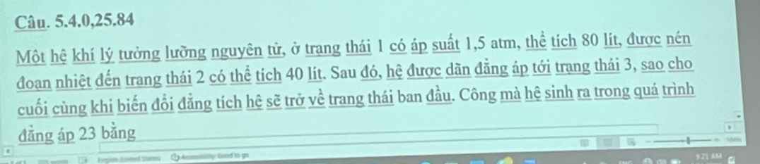 Câu. 5. 4. 0, 25. 84
Một hệ khí lý tưởng lưỡng nguyên tử, ở trang thái 1 có áp suất 1,5 atm, thể tích 80 lít, được nén 
đoan nhiệt đến trang thái 2 có thể tích 40 lít. Sau đó, hệ được dãn đẳng áp tới trang thái 3, sao cho 
cuối cùng khi biến đổi đẳng tích hệ sẽ trở về trang thái ban đầu. Công mà hệ sinh ra trong quá trình 
đẳng áp 23 bằng