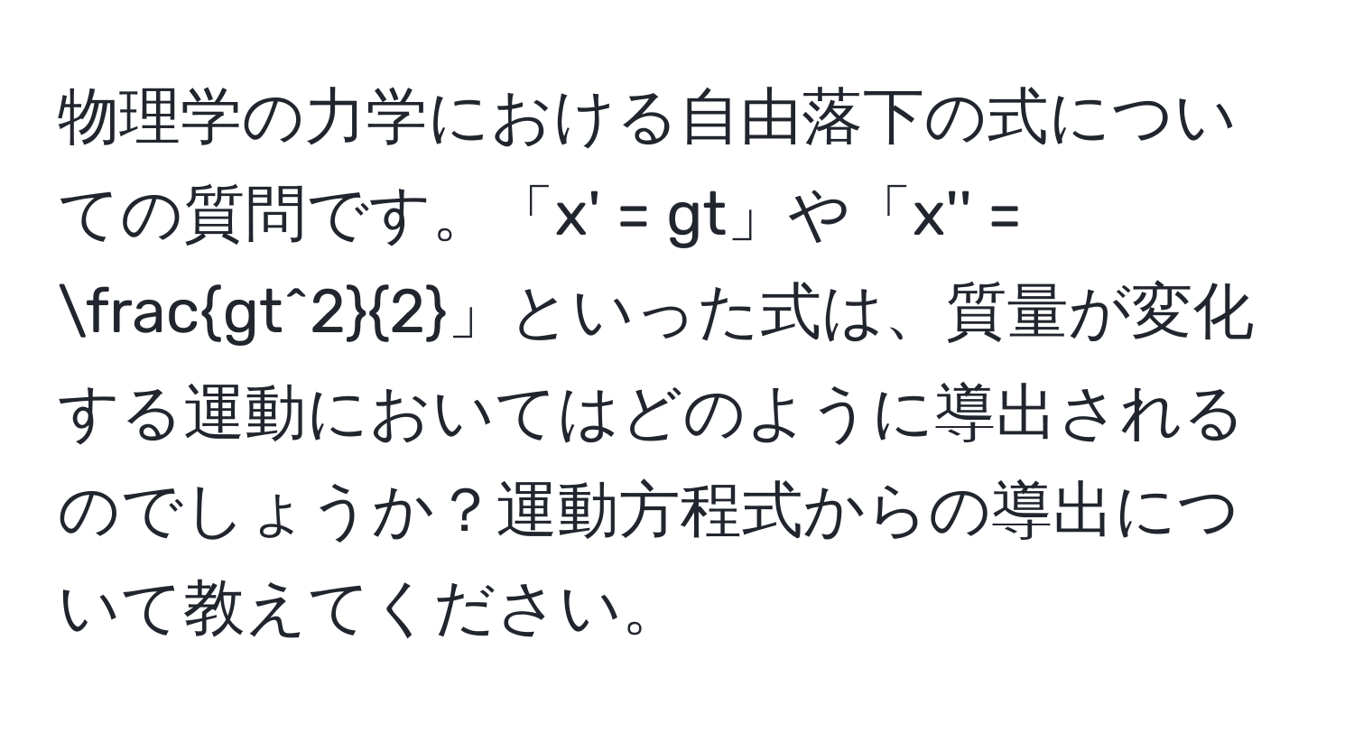 物理学の力学における自由落下の式についての質問です。「x' = gt」や「x'' = fracgt^22」といった式は、質量が変化する運動においてはどのように導出されるのでしょうか？運動方程式からの導出について教えてください。