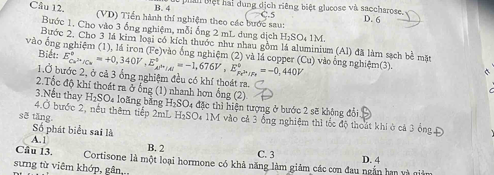 phản biệt hai dung dịch riêng biệt glucose và saccharose.
B. 4 C. 5 D. 6
Câu 12. (VD) Tiến hành thí nghiệm theo các bước sau:
Bước 1. Cho vào 3 ống nghiệm, mỗi ống 2 mL dung dịch H_2SO_41M. 
Bước 2. Cho 3 lá kim loại có kích thước như nhau gồm lá aluminium (Al) đã làm sạch bề mặt
vào ống nghiệm (1), lá iron (Fe) vào ống nghiệm (2) và lá copper (C u) vào ố ng nghiệm(3).
Biết: E_Cu^(2+)/Cu^circ =+0,340V, E_Al^(3+)/Al^circ =-1,676V, E_Fe^(2+)/Fe^circ =-0,440V
1.Ở bước 2, ở cả 3 ống nghiệm đều có khí thoát ra.
2.Tốc độ khí thoát ra ở ống (1) nhanh hơn ống (2).
3.Nếu thay H_2SO_4 loãng bằng H_2SO_4 đặc thì hiện tượng ở bước 2 sẽ không đổi.
sẽ tăng.
4.Ở bước 2, nếu thêm tiếp 2mL H₂SO₄ 1M vào cả 3 ống nghiệm thì tốc độ thoát khí ở cả 3 ống 1
Số phát biểu sai là
A. 1 B. 2 C. 3 D. 4
Câu 13. Cortisone là một loại hormone có khả năng làm giảm các cơn đau ngắn han và giảm
sưng từ viêm khớp, gân,..