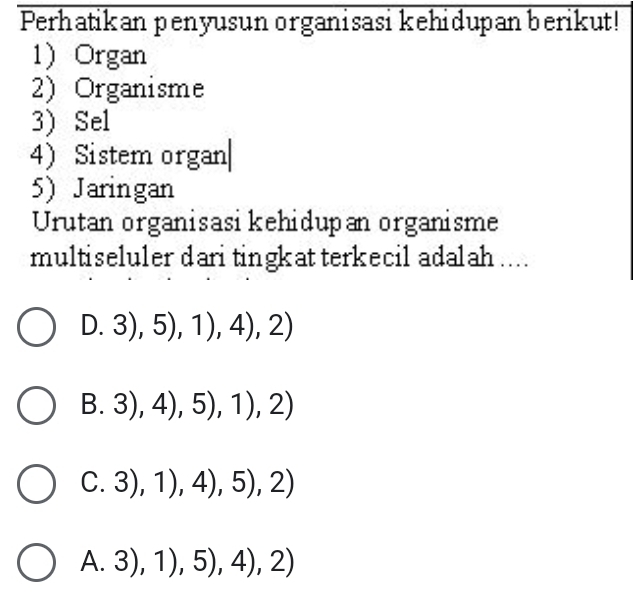 Perhatikan penyusun organisasi kehidupan berikut!
1 Organ
2) Organisme
3) Sel
4 Sistem organ|
5) Jaringan
Urutan organisasikehidupan organisme
multiseluler dari tingkat terkecil adalah ....
D. 3),5),1),4),2)
B. 3),4),5),1),2)
C. 3),1),4),5),2)
A. 3),1),5),4),2)