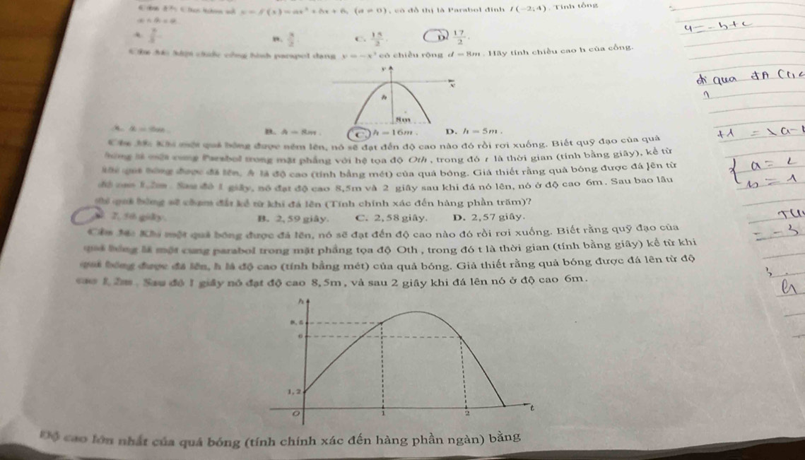 x=f(x)=ax^2+bx+6,(a!= 0) c  ó đồ thị là Parabol đinh I(-2;4). Tính tổng
a∩ A=varnothing
 7/3 
”.  3/2  C.  15/2  D  17/2 ·
C đáo hưm cuớc công hình parspol dan y=-x^3 có chiều rǒng d=8m.11a_3 y tính chiều cao h của cổng.
A alpha =cos ecm
B. A=Rm h=16m. D. h=5m.
Cha J: Khi một quả bóng được nềm lên, nó sẽ đạt đến độ cao nào đó rồi rơi xuống. Biết quỹ đạo của quả
hưng là một cong Parsbol trong mặt phẳng với hệ tọa độ Ot/ , trong đó r là thời gian (tính bằng giãy), kể từ
Mhể quả bông được đã lên, Á là độ cao (tính bằng mét) của quả bóng. Giá thiết rằng quả bóng được đá lên từ
để cam 1 lm. Sau đô 1 giây, nó đạt độ cao 8,5m và 2 giây sau khi đá nó lên, nó ở độ cao 6m. Sau bao lâu
Th oui bùng sẽ chạm đấi kể từ khi đá lên (Tính chính xác đến hàng phần trăm)?
7. 56 giky. B. 2, 59 giây. C. 2, 58 giây. D. 2, 57 giây.
Cầm Mc Khi một quả bóng được đã lên, nó sẽ đạt đến độ cao nào đó rồi rơi xuống. Biết rằng quỹ đạo của
qaả bóng là một cung parabol trong mặt phẳng tọa độ Oth , trong đó t là thời gian (tính bằng giây) kể từ khi
qai bóng được đã lên, h là độ cao (tính bằng mét) của quả bóng. Giả thiết rằng quả bóng được đá lên từ độ
sao 12m . Sau độ 1 giây nó đạt độ cao 8, 5m , và sau 2 giây khi đá lên nó ở độ cao 6m.
Độ cao lớn nhất của quá bóng (tính chính xác đến hàng phần ngàn) bằng