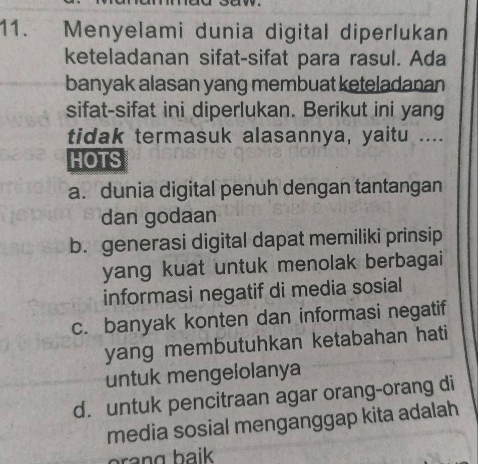 ., Menyelami dunia digital diperlukan
keteladanan sifat-sifat para rasul. Ada
banyak alasan yang membuat keteladanan
sifat-sifat ini diperlukan. Berikut ini yang
tidak termasuk alasannya, yaitu ....
HOTS
a. dunia digital penuh dengan tantangan
dan godaan
b. generasi digital dapat memiliki prinsip
yang kuat untuk menolak berbagai
informasi negatif di media sosial
c. banyak konten dan informasi negatif
yang membutuhkan ketabahan hati
untuk mengelolanya
d. untuk pencitraan agar orang-orang di
media sosial menganggap kita adalah
orang baik