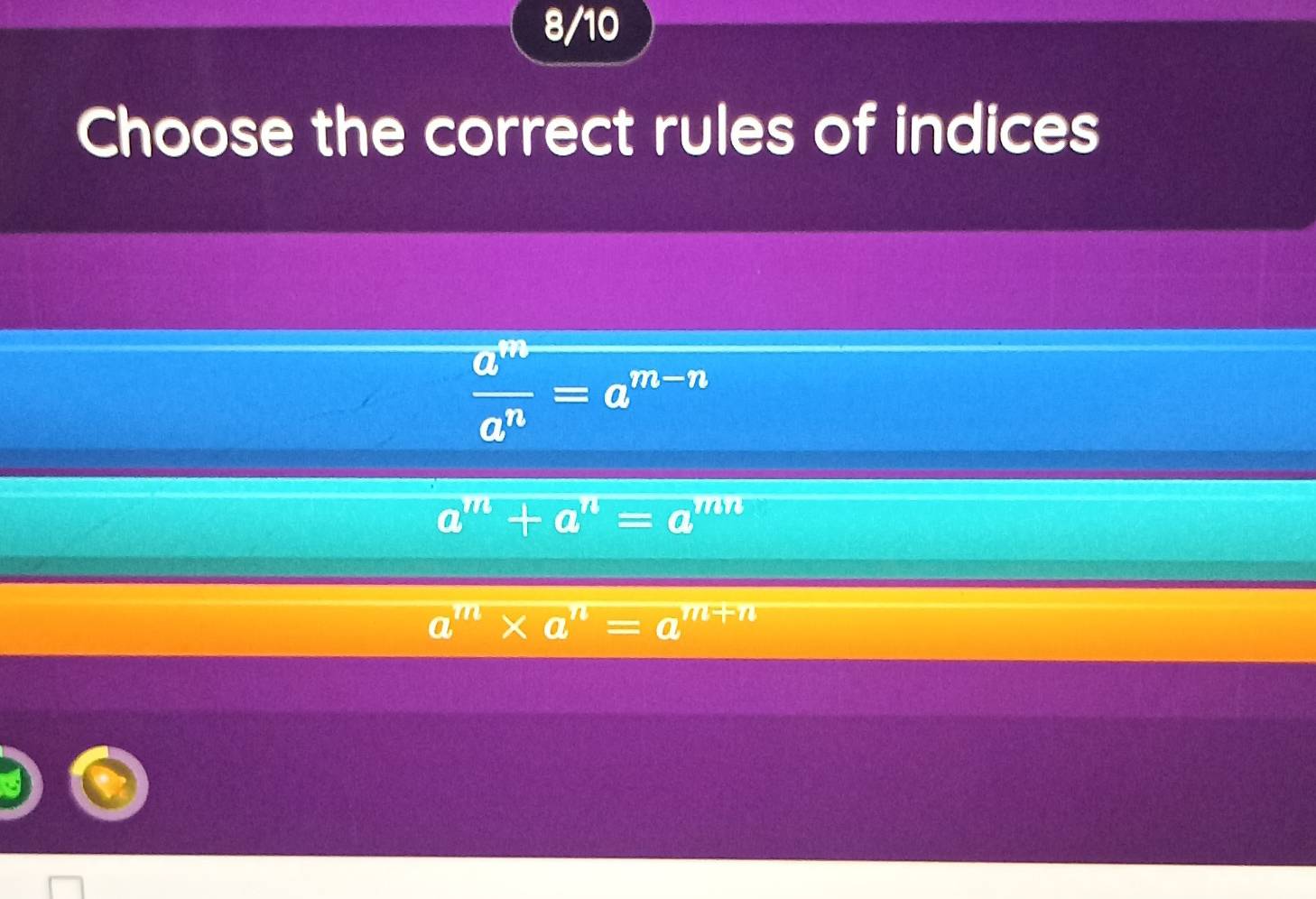 8/10
Choose the correct rules of indices
 a^m/a^n =a^(m-n)
a^m+a^n=a^(mn)
a^m* a^n=a^(m+n)