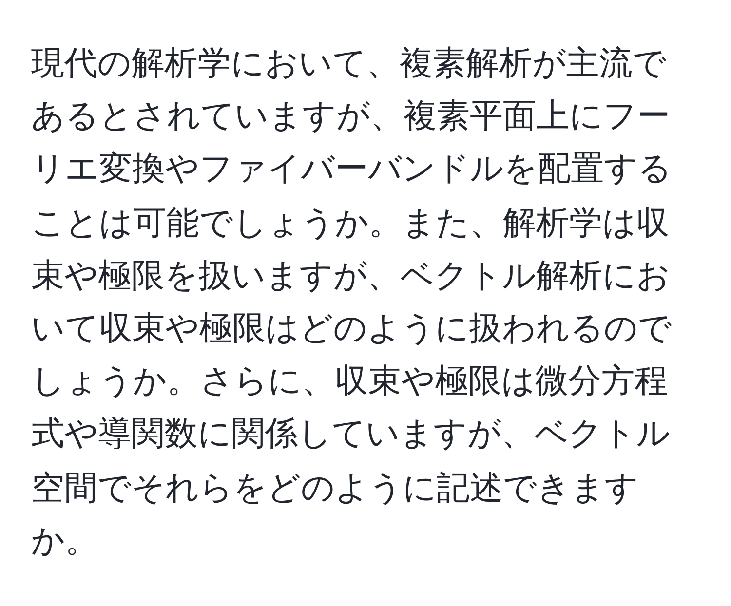 現代の解析学において、複素解析が主流であるとされていますが、複素平面上にフーリエ変換やファイバーバンドルを配置することは可能でしょうか。また、解析学は収束や極限を扱いますが、ベクトル解析において収束や極限はどのように扱われるのでしょうか。さらに、収束や極限は微分方程式や導関数に関係していますが、ベクトル空間でそれらをどのように記述できますか。