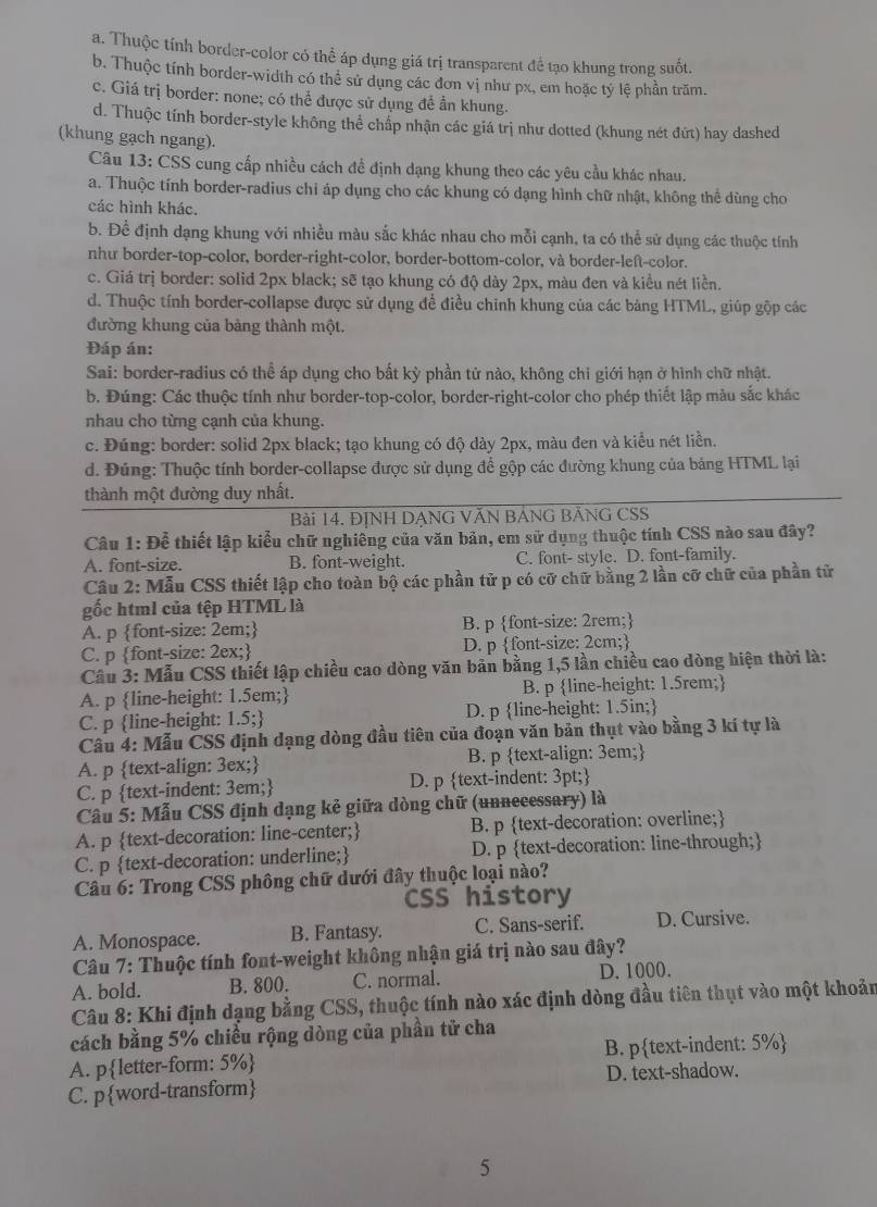 a. Thuộc tính border-color có thể áp dụng giá trị transparent đề tạo khung trong suốt.
b. Thuộc tính border-width có thể sử dụng các đơn vị như px, em hoặc tỷ lệ phần trăm.
c. Giá trị border: none; có thể được sử dụng đề ần khung.
d. Thuộc tính border-style không thể chấp nhận các giá trị như dotted (khung nét đứt) hay dashed
(khung gạch ngang).
Câu 13: CSS cung cấp nhiều cách đề định dạng khung theo các yêu cầu khác nhau.
a. Thuộc tính border-radius chi áp dụng cho các khung có dạng hình chữ nhật, không thể dùng cho
các hình khác.
b. Để định dạng khung với nhiều màu sắc khác nhau cho mỗi cạnh, ta có thể sử dụng các thuộc tính
nhu border-top-color, border-right-color, border-bottom-color, và border-left-color.
c. Giá trị border: solid 2px black; sẽ tạo khung có độ dày 2px, màu đen và kiểu nét liền.
d. Thuộc tính border-collapse được sử dụng để điều chỉnh khung của các báng HTML, giúp gộp các
đường khung của bảng thành một.
Đáp án:
Sai: border-radius có thể áp dụng cho bất kỳ phần tử nào, không chỉ giới hạn ở hình chữ nhật.
b. Đúng: Các thuộc tính như border-top-color, border-right-color cho phép thiết lập màu sắc khác
nhau cho từng cạnh của khung.
c. Đúng: border: solid 2px black; tạo khung có độ dày 2px, màu đen và kiểu nét liền.
d. Đúng: Thuộc tính border-collapse được sử dụng để gộp các đường khung của bảng HTML lại
thành một đường duy nhất.
Bài 14. ĐỊNH DẠNG VĂN BÁNG BẢNG CSS
Câu 1: Để thiết lập kiểu chữ nghiêng của văn bản, em sử dụng thuộc tính CSS nào sau đây?
A. font-size. B. font-weight. C. font- style. D. font-family.
Câu 2: Mẫu CSS thiết lập cho toàn bộ các phần tử p có cỡ chữ bằng 2 lần cỡ chữ của phần tử
gốc html của tệp HTML là
A. p font-size: 2em; B. p font-size: 2rem;
C. p font-size: 2ex; D. p font-size: 2cm;
Cầâu 3: Mẫu CSS thiết lập chiều cao dòng văn bản bằng 1,5 lần chiều cao dòng hiện thời là:
A. p line-height: 1.5em; B. p line-height: 1.5rem;
C. p line-height: 1.5; D. p line-height: 1.5in;
Câu 4: Mẫu CSS định dạng dòng đầu tiên của đoạn văn bản thụt vào bằng 3 kí tự là
A. p text-align: 3ex; B. p text-align: 3em;
C. p text-indent: 3em; D. p text-indent: 3pt;
Câu 5: Mẫu CSS định dạng kẻ giữa dòng chữ (unnecessary) là
A. p text-decoration: line-center; B. p text-decoration: overline;
C. p text-decoration: underline; D. p text-decoration: line-through;
Câu 6: Trong CSS phông chữ dưới đây thuộc loại nào?
CSS history
A. Monospace. B. Fantasy. C. Sans-serif. D. Cursive.
Câu 7: Thuộc tính font-weight không nhận giá trị nào sau đây?
A. bold. B. 800. C. normal. D. 1000.
Câu 8: Khi định dạng bằng CSS, thuộc tính nào xác định dòng đầu tiên thụt vào một khoản
cách bằng 5% chiều rộng dòng của phần tử cha
A. pletter-form: 5% B. ptext-indent: 5%
C. pword-transform D. text-shadow.
5