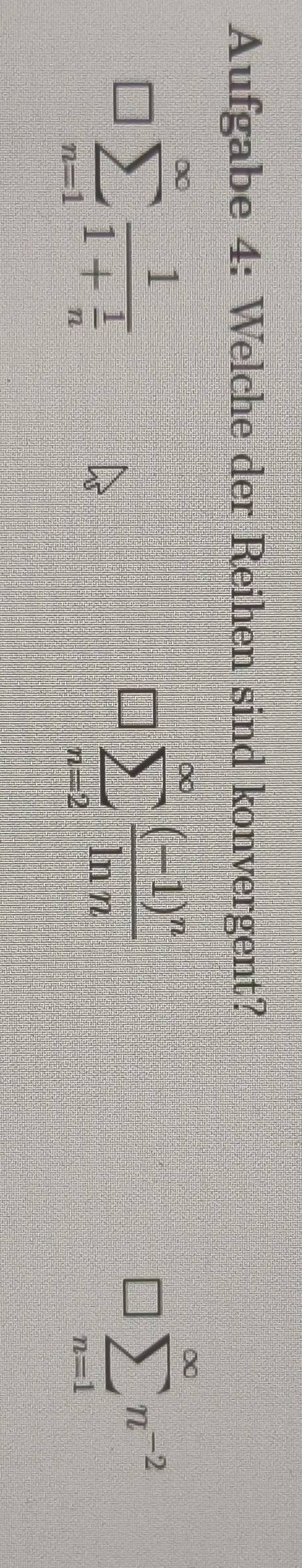 Aufgabe 4: Welche der Reihen sind konvergent?
□° sumlimits _(n=1)^(∈fty)frac 11+ 1/n 
sumlimits _(n=2)^(∈fty)frac (-1)^nln n
□ sumlimits _(n=1)^(∈fty)n^(-2)