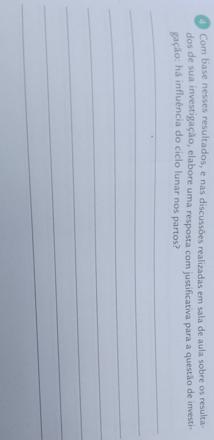 Com base nesses resultados, e nas discussões realizadas em sala de aula sobre os resulta- 
dos de sua investigação, elabore uma resposta com justificativa para a questão de investi- 
gação: há influência do ciclo lunar nos partos? 
_ 
_ 
_ 
_ 
_ 
_ 
_