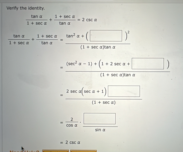 Verify the identity.
 tan alpha /1+sec alpha  + (1+sec alpha )/tan alpha  =2csc alpha
 tan alpha /1+sec alpha  + (1+sec alpha )/tan alpha  =frac tan^2alpha +(□ )^2(1+sec alpha )tan alpha 
= ((sec^2alpha -1)+(1+2sec alpha +□ ))/(1+sec alpha )tan alpha  
= (2sec alpha (sec alpha +1)□ )/(1+sec alpha ) 
= 2/cos alpha  ·  □ /sin alpha  
=2csc alpha