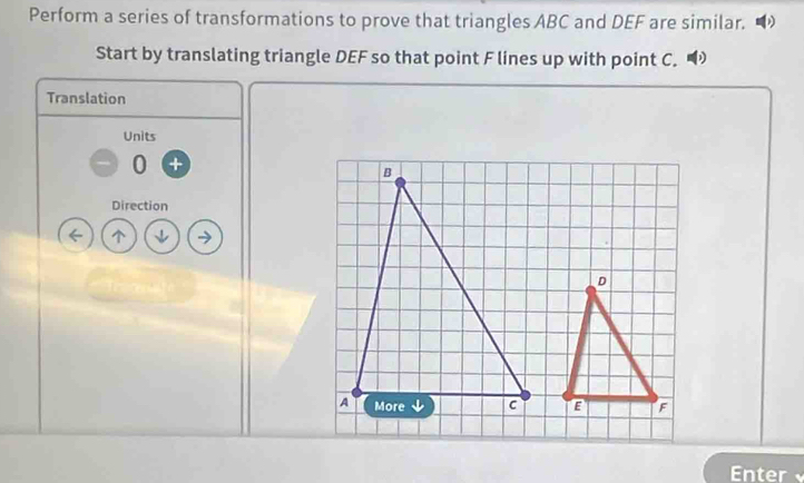 Perform a series of transformations to prove that triangles ABC and DEF are similar. 
Start by translating triangle DEF so that point F lines up with point C. 
Translation 
Units 
0 
Direction 
Enter