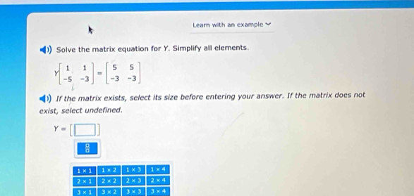 Learn with an example
Solve the matrix equation for Y. Simplify all elements.
Ybeginbmatrix 1&1 -5&-3endbmatrix =beginbmatrix 5&5 -3&-3endbmatrix
If the matrix exists, select its size before entering your answer. If the matrix does not
exist, select undefined.
Y=[□ ]
 8/8 