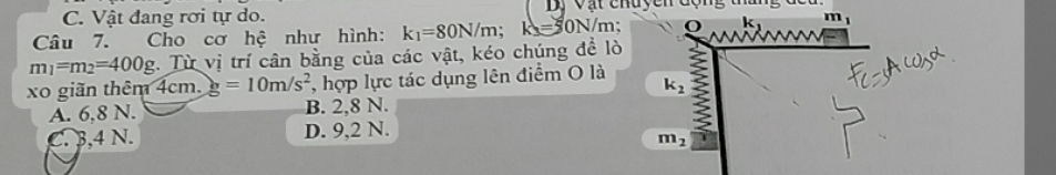 Vật đang rơi tự do. Dị Vật chuyên động tháng đ
Câu 7. Cho cơ hệ như hình: k_1=80N/m; k=50N/ m; k m
m_1=m_2=400g :. Từ vị trí cân bằng của các vật, kéo chúng đề lò
xo giãn thêm 4cm. g=10m/s^2 *, hợp lực tác dụng lên điểm O là
k_2
A. 6,8 N. B. 2,8 N.

C. 3,4 N. D. 9,2 N.
m_2