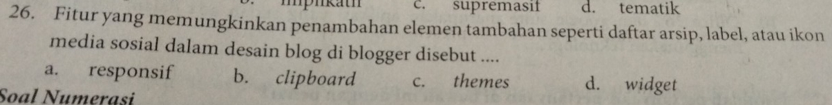 c. supremasif d. tematik
26. Fitur yang memungkinkan penambahan elemen tambahan seperti daftar arsip, label, atau ikon
media sosial dalam desain blog di blogger disebut ....
a. responsif b. clipboard c. themes d. widget
Soal Numerasi