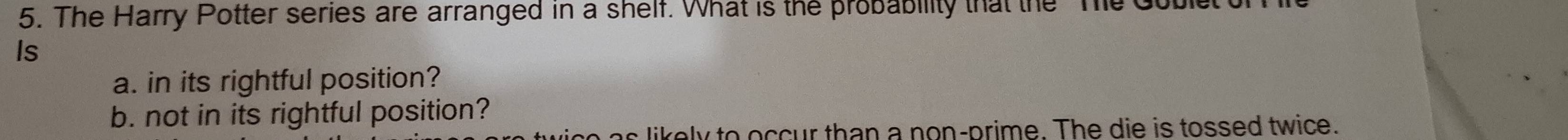 The Harry Potter series are arranged in a shelf. What is the probability that the Td 
Is 
a. in its rightful position? 
b. not in its rightful position? 
a s e l y to o ccur than a non-prime. The die is tossed twice.