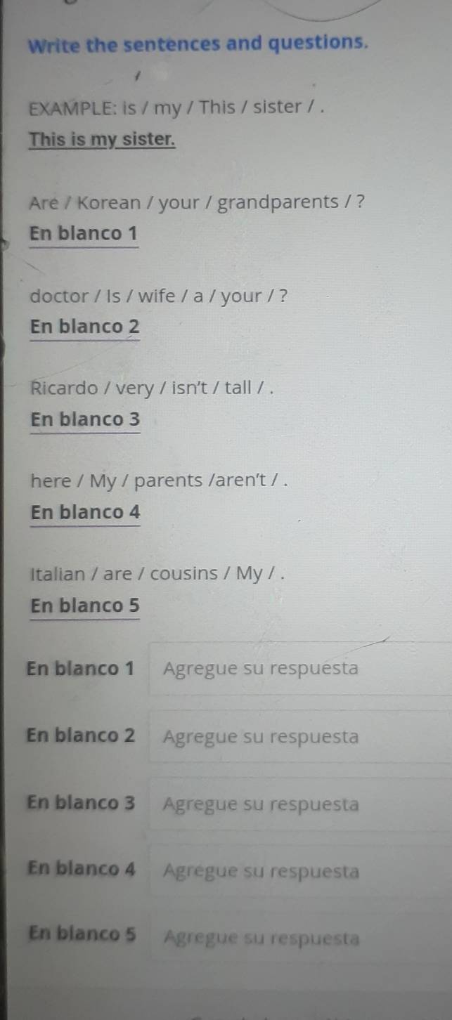 Write the sentences and questions.
EXAMPLE: is / my / This / sister / .
This is my sister.
Are / Korean / your / grandparents / ?
En blanco 1
doctor / Is / wife / a / your / ?
En blanco 2
Ricardo / very / isn't / tall / .
En blanco 3
here / My / parents /aren't / .
En blanco 4
Italian / are / cousins / My / .
En blanco 5
En blanco 1 Agregue su respuesta
En blanco 2 Agregue su respuesta
En blanco 3 Agregue su respuesta
En blanco 4 Agrégue su respuesta
En blanco 5 Agregue su respuesta