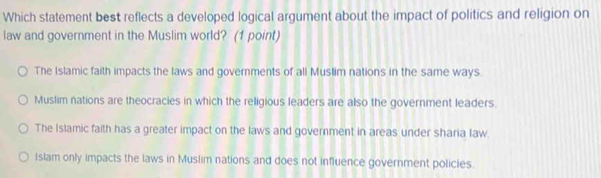 Which statement best reflects a developed logical argument about the impact of politics and religion on
law and government in the Muslim world? (1 point)
The Islamic faith impacts the laws and governments of all Muslim nations in the same ways.
Muslim nations are theocracies in which the religious leaders are also the government leaders.
The Islamic faith has a greater impact on the laws and government in areas under sharia Iaw.
Islam only impacts the laws in Muslim nations and does not influence government policies.