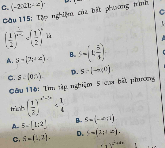 C. (-2021;+∈fty )· D.
C
Câu 115: Tập nghiệm của bất phương trình
1
( 1/2 )^ 1/x-1  là
A. S=(2;+∈fty ). B. S=(1; 5/4 ).
C. S=(0;1). D. S=(-∈fty ;0). 
Câu 116: Tìm tập nghiệm S của bất phương
trình ( 1/2 )^-x^2+3x .
A. S=[1;2]. B. S=(-∈fty ;1).
C. S=(1;2). D. S=(2;+∈fty ).
(1)^x^2+4x 1