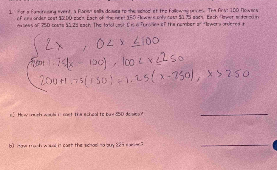 For a fundraising event, a florist sells daisies to the school at the following prices. The first 100 flowers 
of any order cost $2.00 each. Each of the next 150 flowers only cost $1.75 each Each flower ordered in 
excess of 250 costs $1.25 each. The total cost C is a function of the number of flowers ardered x
a) How much would it cost the school to buy 850 daisies? 
_ 
b) How much would it cost the schoal to buy 225 daisies? 
_