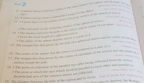 A mirror whose reflecting surface is the outer surface of a sphere and diverges the lip 
(Qalyowbia 2016 7 Beluru )6 (Giza 2019 7 Sharkia Iana 
rays. 
12. A mirror, always forms a diminished image for the object. 
13. • A point that is in the middle of the reflecting surface of the spherical mirror 
(Giza 2024 / Menia 202) 
The mid point on the reflecting surface of the spherical mirror, Med Sen 2024 
14. • The distance between the pole of the mirror and its centre of curvature. (Qbeable 2016 
Twice the focal length of a spherical mirror. 
The radius of the sphere that the mirror is a part of it. 
15. The straight line that passes by the pole of a spherical mirror and its centre of curvate 
(Menofia, Assint 2072 
16. The centre of the sphere that the mirror is considered as a part of it. (Gharbia 2016 
17. The straight line that passes by the centre of curvature of the mirror and any point on s 
(Cairo, Ismailia 2024) 
surface except the pole. 
18. • The point of collection of the parallel rays after being reflected from the mirror 
The point at which the rays which incident parallel to each other and parallel to 
the principal axis of the concave mirror are collected. 
(New Valley 2017/ 2029 
19. The distance between the pole of the mirror and its focus. (Kufr El-Sheikh 2023 /Dumietta 2022 
Sun rays to destroy the Roman