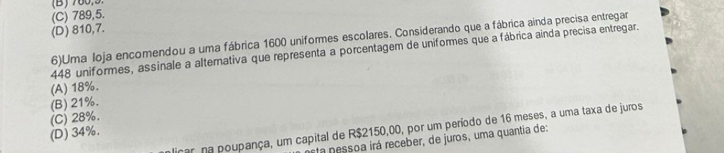 (B) 780,9
(C) 789,5.
(D) 810, 7.
6)Uma loja encomendou a uma fábrica 1600 uniformes escolares. Considerando que a fábrica ainda precisa entregar
448 uniformes, assinale a alternativa que representa a porcentagem de uniformes que a fábrica ainda precisa entregar.
(A) 18%.
(B) 21%.
(C) 28%.
licar na poupança, um capital de R$2150,00, por um período de 16 meses, a uma taxa de juros
(D) 34%.
sta pessoa irá receber, de juros, uma quantia de: