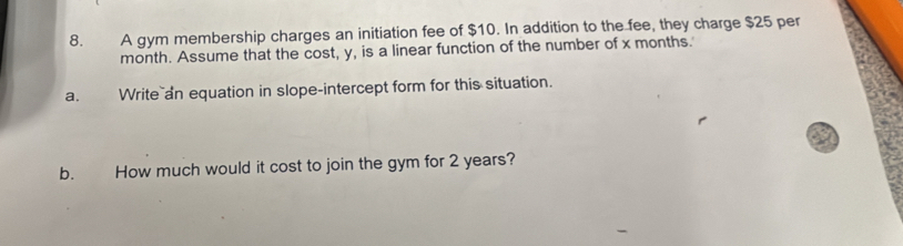 A gym membership charges an initiation fee of $10. In addition to the fee, they charge $25 per
month. Assume that the cost, y, is a linear function of the number of x months. 
a. Write an equation in slope-intercept form for this situation. 
b. How much would it cost to join the gym for 2 years?