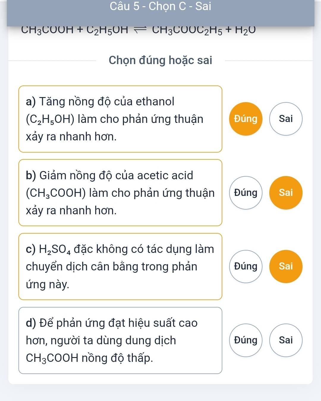 Chọn C - Sai
CH_3COOH+C_2H_5OHleftharpoons CH_3COOC_2H_5+H_2O
Chọn đúng hoặc sai
a) Tăng nồng độ của ethanol
(C_2H_5OH) làm cho phản ứng thuận Đúng Sai
xảy ra nhanh hơn.
b) Giảm nồng độ của acetic acid
(CH_3 COOH) làm cho phản ứng thuận Đúng Sai
xảy ra nhanh hơn.
c) H_2SO_4 đặc không có tác dụng làm
chuyển dịch cân bằng trong phản Đúng Sai
ứng này.
d) Để phản ứng đạt hiệu suất cao
hơn, người ta dùng dung dịch Đúng Sai
CH_3 COOH nồng độ thấp.