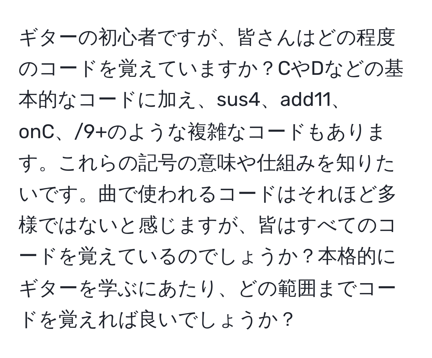 ギターの初心者ですが、皆さんはどの程度のコードを覚えていますか？CやDなどの基本的なコードに加え、sus4、add11、onC、/9+のような複雑なコードもあります。これらの記号の意味や仕組みを知りたいです。曲で使われるコードはそれほど多様ではないと感じますが、皆はすべてのコードを覚えているのでしょうか？本格的にギターを学ぶにあたり、どの範囲までコードを覚えれば良いでしょうか？