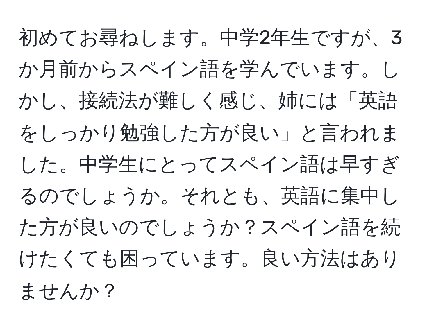 初めてお尋ねします。中学2年生ですが、3か月前からスペイン語を学んでいます。しかし、接続法が難しく感じ、姉には「英語をしっかり勉強した方が良い」と言われました。中学生にとってスペイン語は早すぎるのでしょうか。それとも、英語に集中した方が良いのでしょうか？スペイン語を続けたくても困っています。良い方法はありませんか？