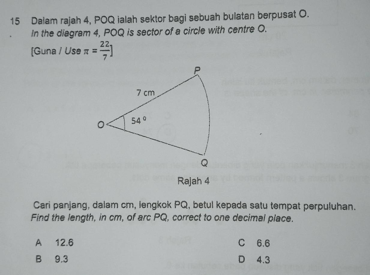 Dalam rajah 4, POQ ialah sektor bagi sebuah bulatan berpusat O.
In the diagram 4, POQ is sector of a circle with centre O.
[Guna / Use π = 22/7 ]
Rajah 4
Cari panjang, dalam cm, lengkok PQ, betul kepada satu tempat perpuluhan.
Find the length, in cm, of arc PQ, correct to one decimal place.
A 12.6 C 6.6
B 9.3 D 4.3